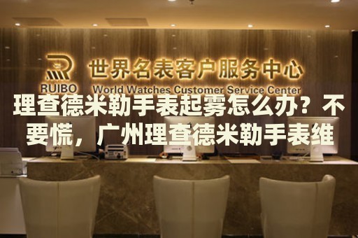 理查德米勒手表起霧怎么辦？不要慌，廣州理查德米勒手表維修中心來幫忙