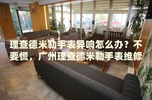 理查德米勒手表異響怎么辦？不要慌，廣州理查德米勒手表維修中心來(lái)幫忙
