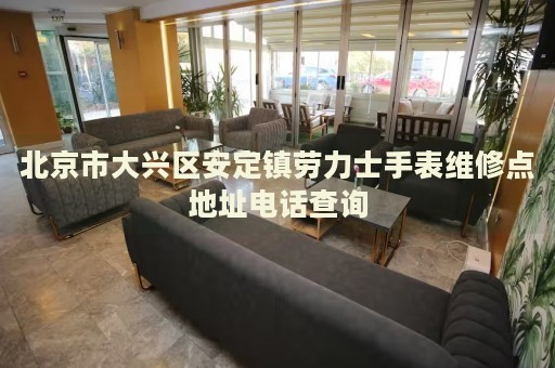 北京市大興區(qū)安定鎮(zhèn)勞力士手表維修點(diǎn)地址電話查詢