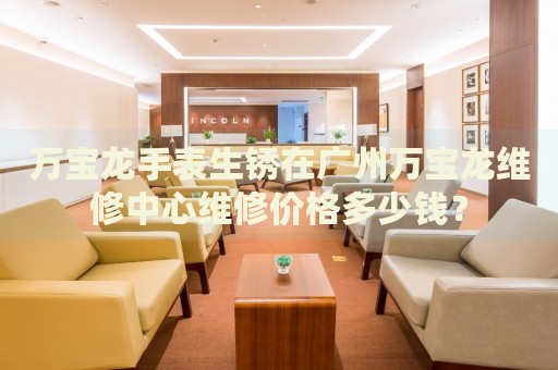 萬(wàn)寶龍手表生銹在廣州萬(wàn)寶龍維修中心維修價(jià)格多少錢？