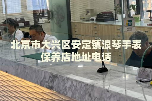 北京市大興區(qū)安定鎮(zhèn)浪琴手表保養(yǎng)店地址電話