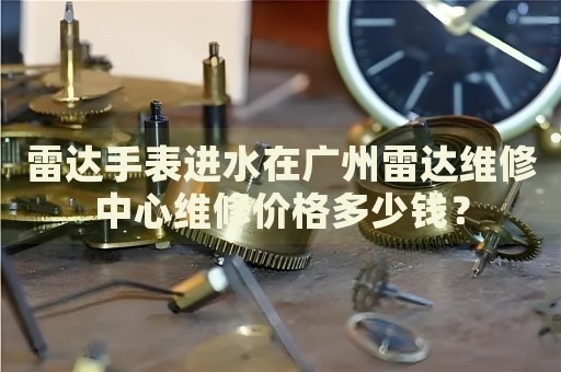 雷達(dá)手表進(jìn)水在廣州雷達(dá)維修中心維修價(jià)格多少錢？