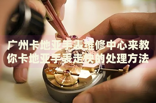 廣州卡地亞手表維修中心來(lái)教你卡地亞手表走快的處理方法都有哪些？
