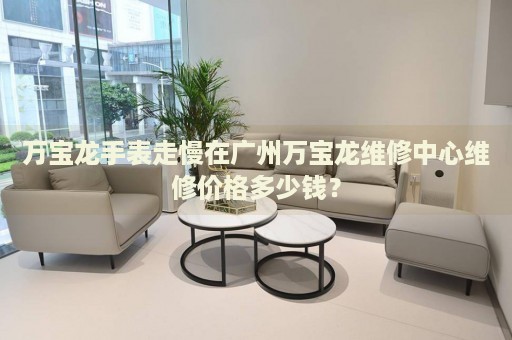 萬(wàn)寶龍手表走慢在廣州萬(wàn)寶龍維修中心維修價(jià)格多少錢？
