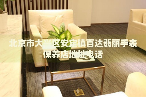 北京市大興區(qū)安定鎮(zhèn)百達翡麗手表保養(yǎng)店地址電話