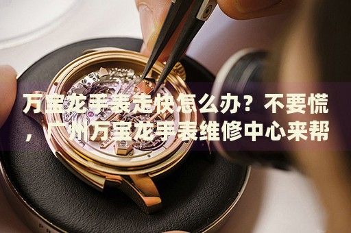 萬(wàn)寶龍手表走快怎么辦？不要慌，廣州萬(wàn)寶龍手表維修中心來(lái)幫忙