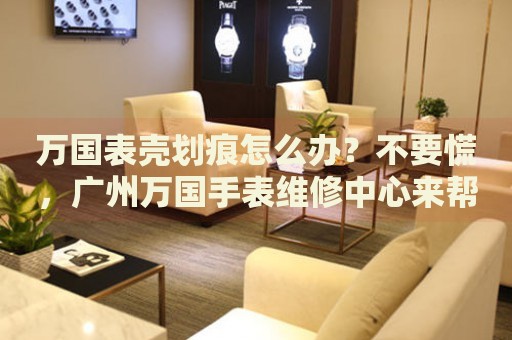 萬國表殼劃痕怎么辦？不要慌，廣州萬國手表維修中心來幫忙