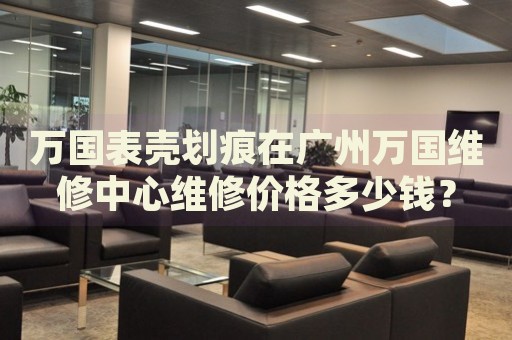 萬國表殼劃痕在廣州萬國維修中心維修價格多少錢？