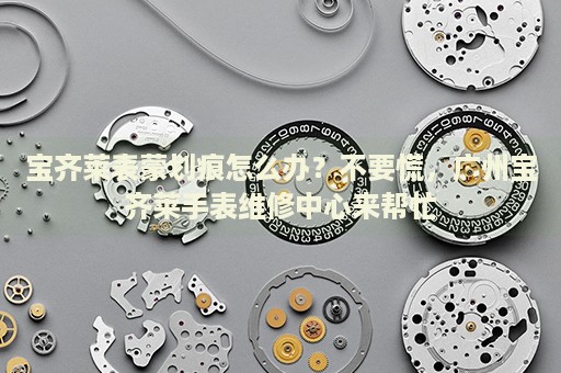 寶齊萊表蒙劃痕怎么辦？不要慌，廣州寶齊萊手表維修中心來幫忙