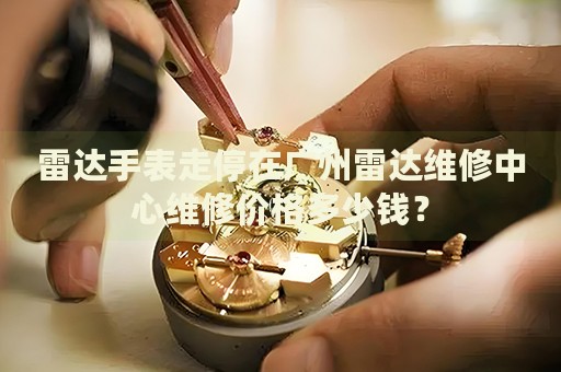 雷達手表走停在廣州雷達維修中心維修價格多少錢？