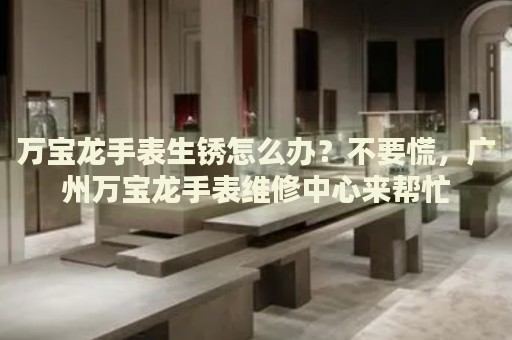 萬寶龍手表生銹怎么辦？不要慌，廣州萬寶龍手表維修中心來幫忙