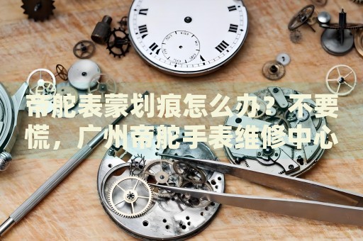 帝舵表蒙劃痕怎么辦？不要慌，廣州帝舵手表維修中心來幫忙