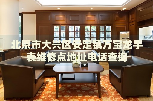 北京市大興區(qū)安定鎮(zhèn)萬寶龍手表維修點(diǎn)地址電話查詢