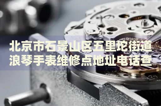 北京市石景山區(qū)五里坨街道浪琴手表維修點(diǎn)地址電話查詢