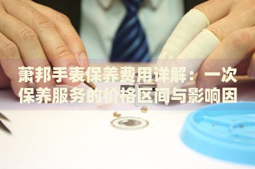 蕭邦手表保養(yǎng)費用詳解：一次保養(yǎng)服務(wù)的價格區(qū)間與影響因素