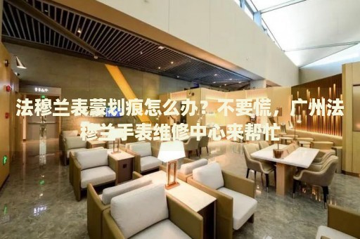 法穆蘭表蒙劃痕怎么辦？不要慌，廣州法穆蘭手表維修中心來幫忙