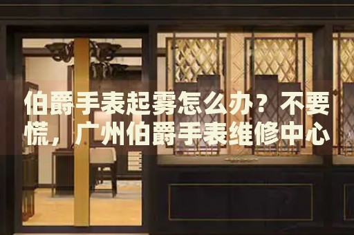 伯爵手表起霧怎么辦？不要慌，廣州伯爵手表維修中心來幫忙