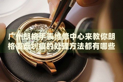 廣州朗格手表維修中心來教你朗格表盤劃痕的處理方法都有哪些？