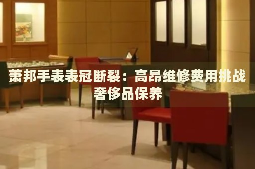 蕭邦手表表冠斷裂：高昂維修費(fèi)用挑戰(zhàn)奢侈品保養(yǎng)