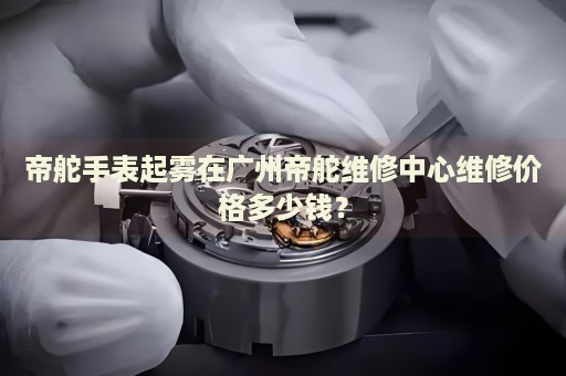 帝舵手表起霧在廣州帝舵維修中心維修價格多少錢？