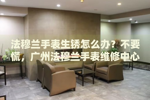 法穆蘭手表生銹怎么辦？不要慌，廣州法穆蘭手表維修中心來幫忙