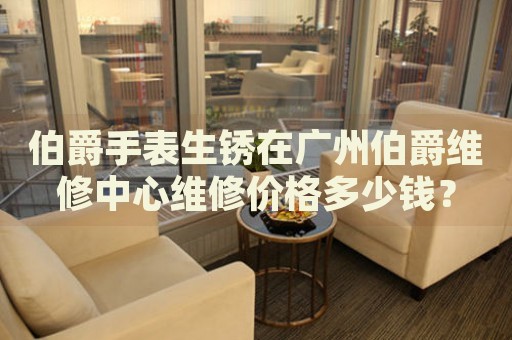 伯爵手表生銹在廣州伯爵維修中心維修價格多少錢？