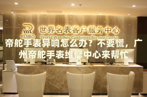帝舵手表異響怎么辦？不要慌，廣州帝舵手表維修中心來幫忙