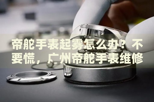 帝舵手表起霧怎么辦？不要慌，廣州帝舵手表維修中心來幫忙