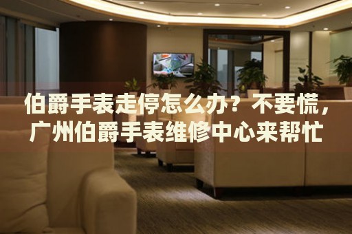 伯爵手表走停怎么辦？不要慌，廣州伯爵手表維修中心來幫忙