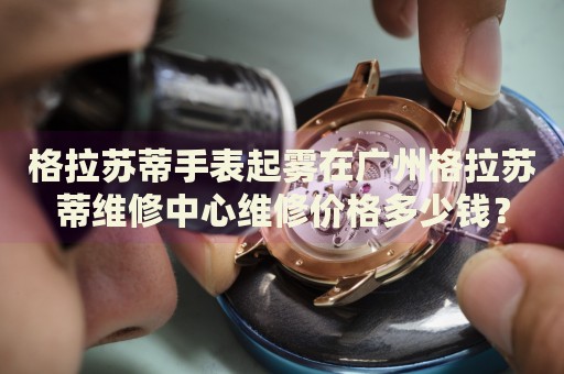格拉蘇蒂手表起霧在廣州格拉蘇蒂維修中心維修價格多少錢？