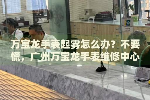 萬(wàn)寶龍手表起霧怎么辦？不要慌，廣州萬(wàn)寶龍手表維修中心來(lái)幫忙