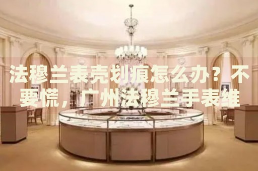 法穆蘭表殼劃痕怎么辦？不要慌，廣州法穆蘭手表維修中心來(lái)幫忙