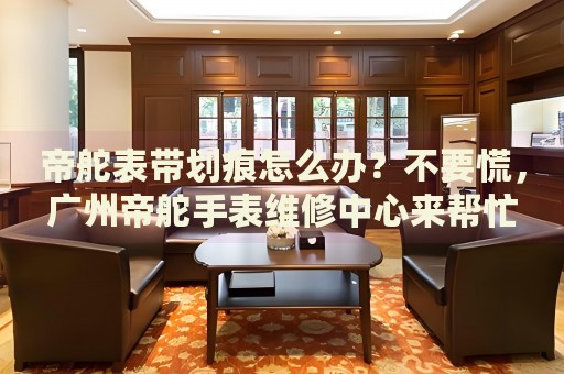 帝舵表帶劃痕怎么辦？不要慌，廣州帝舵手表維修中心來幫忙