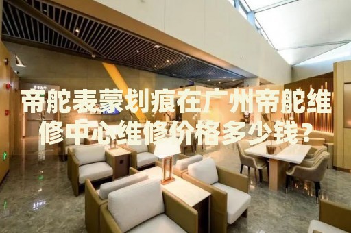 帝舵表蒙劃痕在廣州帝舵維修中心維修價(jià)格多少錢？