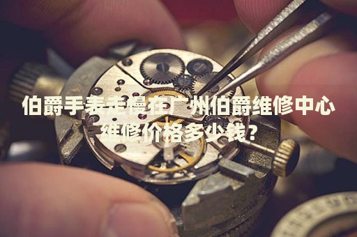 伯爵手表走慢在廣州伯爵維修中心維修價(jià)格多少錢？
