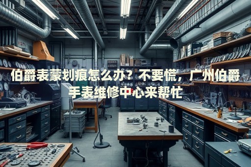 伯爵表蒙劃痕怎么辦？不要慌，廣州伯爵手表維修中心來幫忙