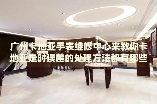 廣州卡地亞手表維修中心來教你卡地亞走時(shí)誤差的處理方法都有哪些？