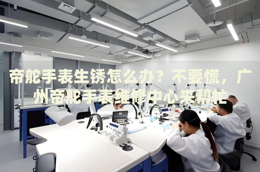 帝舵手表生銹怎么辦？不要慌，廣州帝舵手表維修中心來幫忙