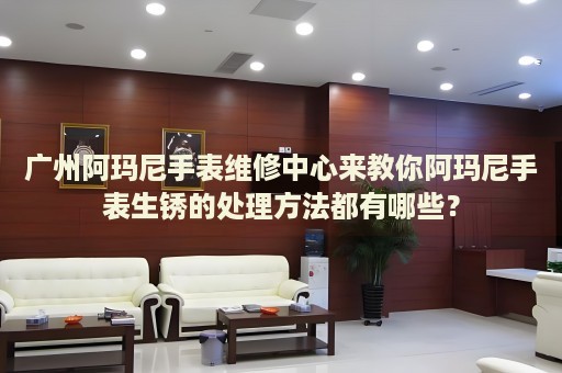 廣州阿瑪尼手表維修中心來教你阿瑪尼手表生銹的處理方法都有哪些？
