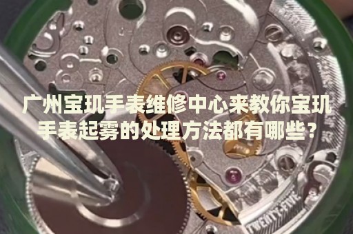 廣州寶璣手表維修中心來教你寶璣手表起霧的處理方法都有哪些？
