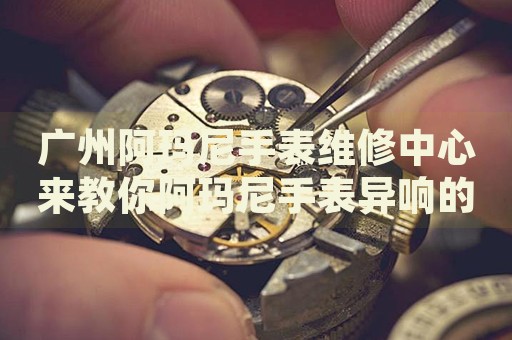 廣州阿瑪尼手表維修中心來教你阿瑪尼手表異響的處理方法都有哪些？