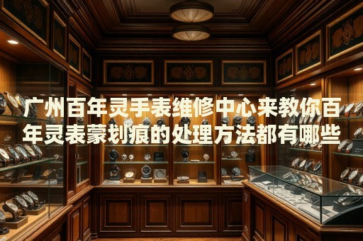 廣州百年靈手表維修中心來教你百年靈表蒙劃痕的處理方法都有哪些？