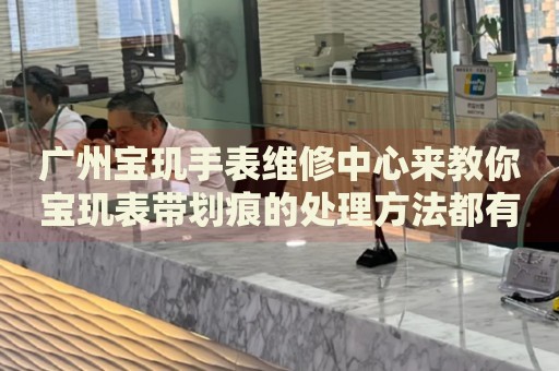 廣州寶璣手表維修中心來教你寶璣表帶劃痕的處理方法都有哪些？