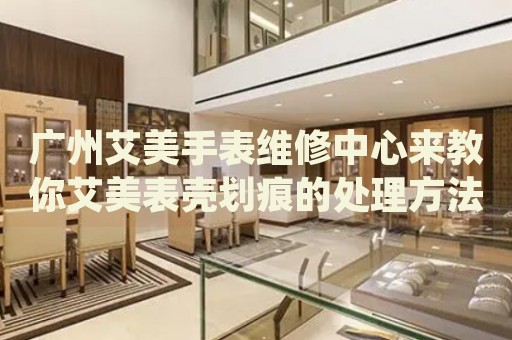 廣州艾美手表維修中心來教你艾美表殼劃痕的處理方法都有哪些？