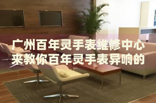 廣州百年靈手表維修中心來教你百年靈手表異響的處理方法都有哪些？