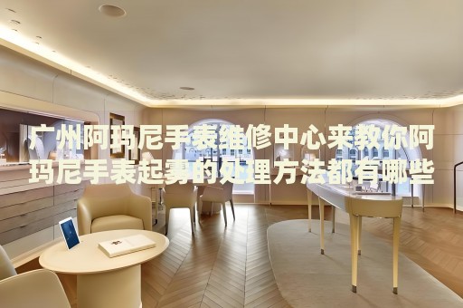 廣州阿瑪尼手表維修中心來教你阿瑪尼手表起霧的處理方法都有哪些？