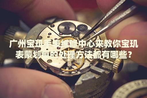 廣州寶璣手表維修中心來教你寶璣表蒙劃痕的處理方法都有哪些？
