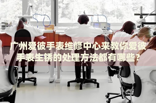 廣州愛彼手表維修中心來教你愛彼手表生銹的處理方法都有哪些？