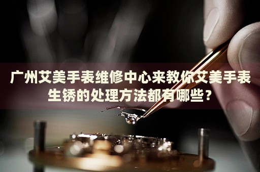 廣州艾美手表維修中心來教你艾美手表生銹的處理方法都有哪些？