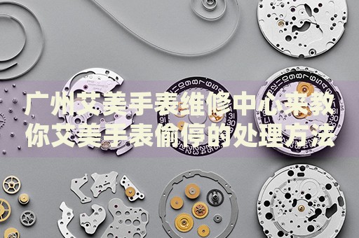 廣州艾美手表維修中心來教你艾美手表偷停的處理方法都有哪些？